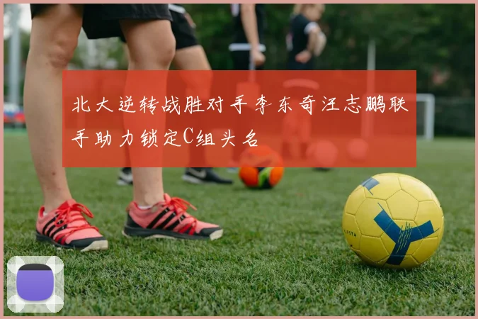 北大逆转战胜对手李东奇汪志鹏联手助力锁定C组头名