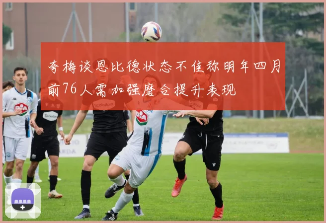 夸梅谈恩比德状态不佳称明年四月前76人需加强磨合提升表现