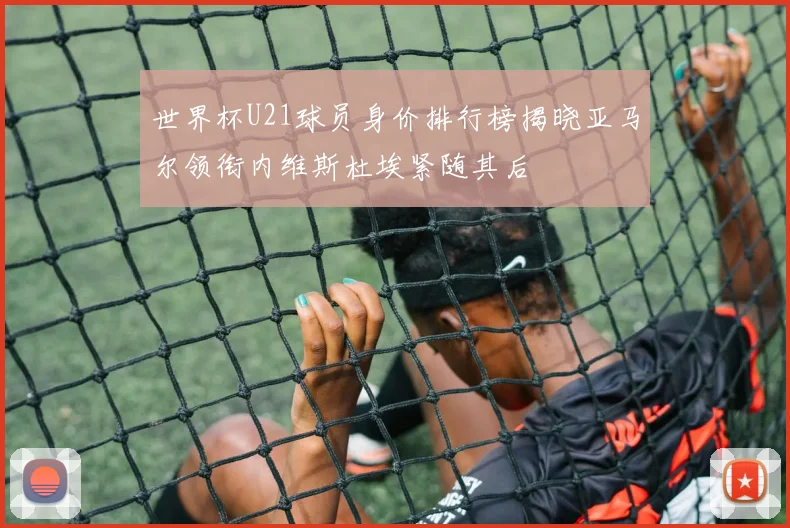 世界杯U21球员身价排行榜揭晓亚马尔领衔内维斯杜埃紧随其后