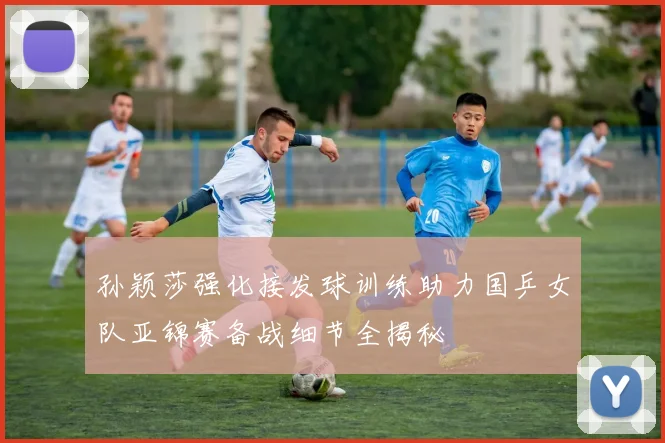 孙颖莎强化接发球训练助力国乒女队亚锦赛备战细节全揭秘