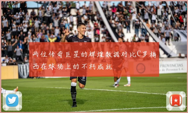 两位传奇巨星的辉煌数据对比C罗梅西在球场上的不朽成就