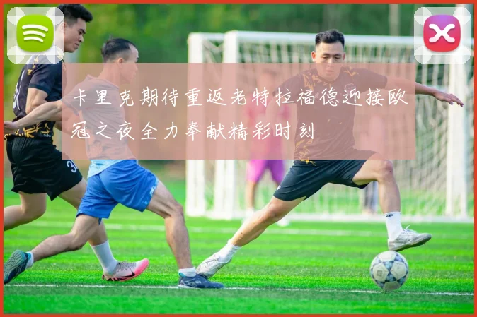 卡里克期待重返老特拉福德迎接欧冠之夜全力奉献精彩时刻