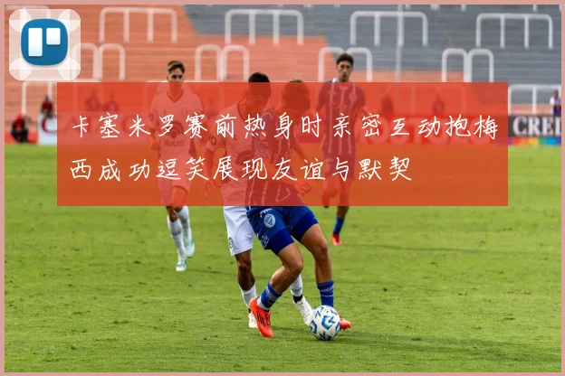 卡塞米罗赛前热身时亲密互动抱梅西成功逗笑展现友谊与默契