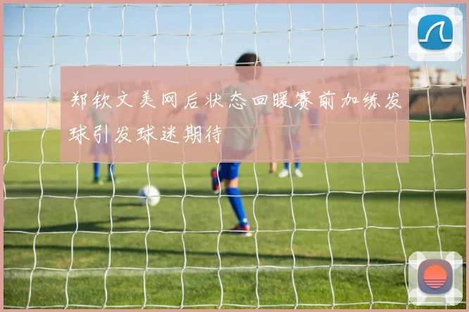 郑钦文美网后状态回暖赛前加练发球引发球迷期待