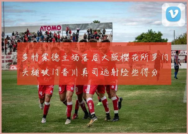 多特蒙德主场落后大阪樱花所罗门头槌破门香川真司远射险些得分